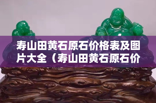 壽山田黃石原石價(jià)格表及圖片大全（壽山田黃石原石價(jià)格表及圖片大全及價(jià)格）