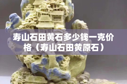 壽山石田黃石多少錢一克價(jià)格（壽山石田黃原石）