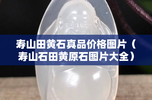 壽山田黃石真品價格圖片（壽山石田黃原石圖片大全）