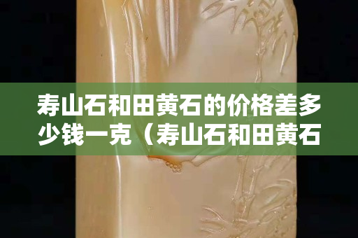 壽山石和田黃石的價格差多少錢一克（壽山石和田黃石的價格差多少錢一克呢）