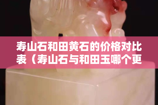 壽山石和田黃石的價(jià)格對(duì)比表（壽山石與和田玉哪個(gè)更有收藏價(jià)值）