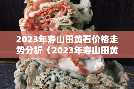 2023年壽山田黃石價格走勢分析（2023年壽山田黃石價格走勢分析）