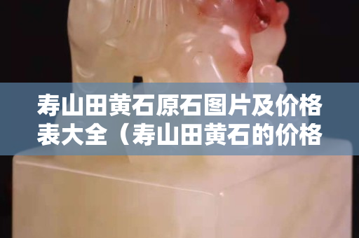 壽山田黃石原石圖片及價(jià)格表大全（壽山田黃石的價(jià)格）