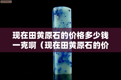 現在田黃原石的價格多少錢一克啊（現在田黃原石的價格多少錢一克啊）