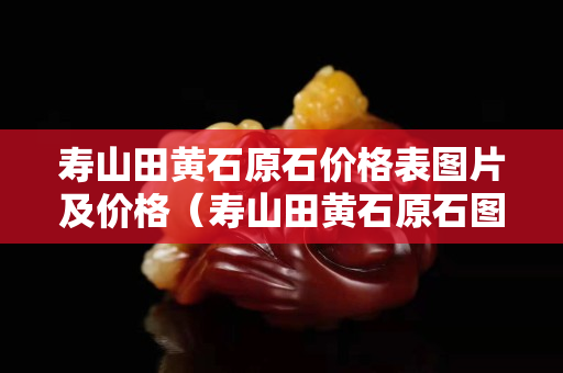 壽山田黃石原石價格表圖片及價格（壽山田黃石原石圖片剛出土的田黃）