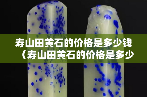 壽山田黃石的價格是多少錢（壽山田黃石的價格是多少錢一克）