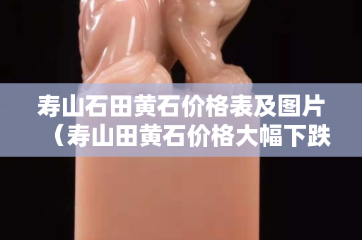 壽山石田黃石價格表及圖片（壽山田黃石價格大幅下跌）