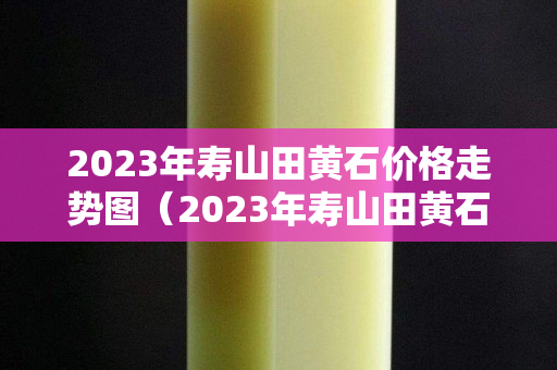 2023年壽山田黃石價格走勢圖（2023年壽山田黃石價格走勢圖表）