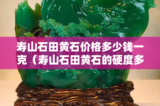 壽山石田黃石價格多少錢一克（壽山石田黃石的硬度多少）