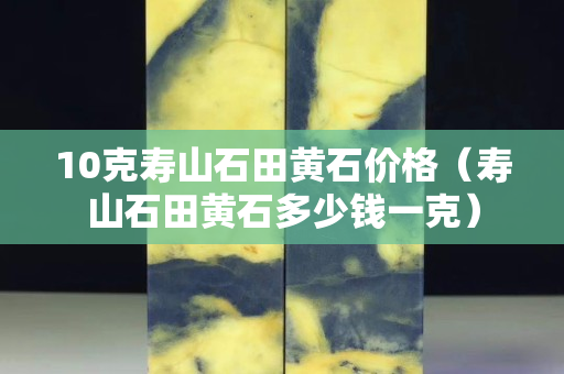 10克壽山石田黃石價格（壽山石田黃石多少錢一克）