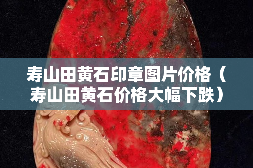 壽山田黃石印章圖片價格（壽山田黃石價格大幅下跌）