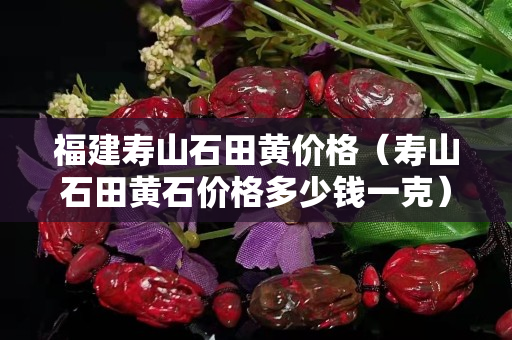 福建壽山石田黃價格（壽山石田黃石價格多少錢一克）