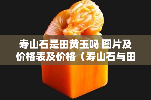 壽山石是田黃玉嗎 圖片及價格表及價格（壽山石與田黃石區別要點及圖片）