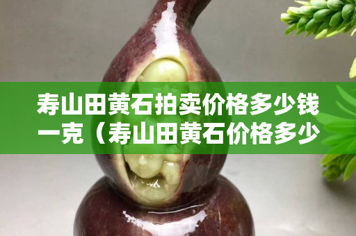 壽山田黃石拍賣價格多少錢一克（壽山田黃石價格多少錢一克2020）