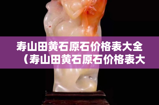 壽山田黃石原石價格表大全（壽山田黃石原石價格表大全圖）