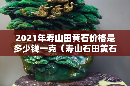2021年壽山田黃石價格是多少錢一克（壽山石田黃石價格多少錢一克）