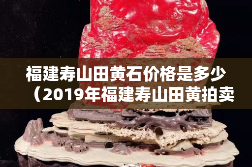 福建壽山田黃石價(jià)格是多少（2019年福建壽山田黃拍賣價(jià)格）