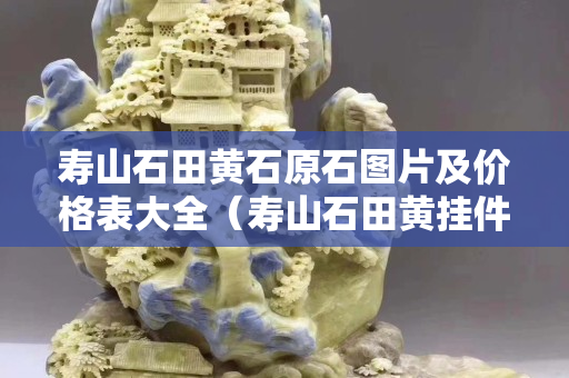壽山石田黃石原石圖片及價格表大全（壽山石田黃掛件作品）