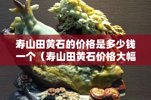 壽山田黃石的價格是多少錢一個（壽山田黃石價格大幅下跌）