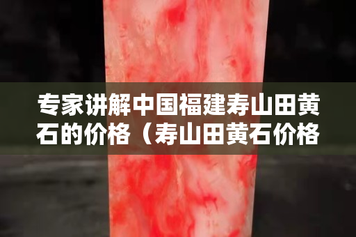 專家講解中國福建壽山田黃石的價格（壽山田黃石價格大幅下跌）