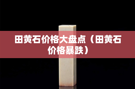 田黃石價(jià)格大盤點(diǎn)（田黃石價(jià)格暴跌）