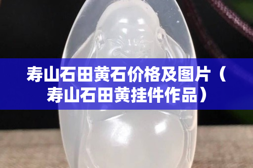 壽山石田黃石價(jià)格及圖片（壽山石田黃掛件作品）