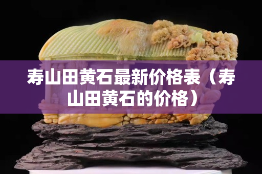 壽山田黃石最新價格表（壽山田黃石的價格）