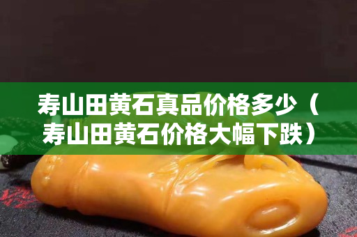 壽山田黃石真品價格多少（壽山田黃石價格大幅下跌）