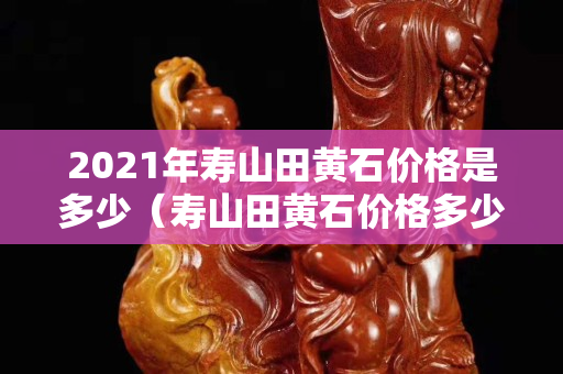 2021年壽山田黃石價格是多少（壽山田黃石價格多少錢一克）