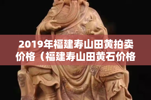 2019年福建壽山田黃拍賣價(jià)格（福建壽山田黃石價(jià)格）