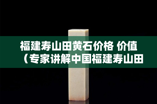 福建壽山田黃石價格 價值（專家講解中國福建壽山田黃石的價格）
