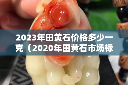 2023年田黃石價格多少一克（2020年田黃石市場標準行情）