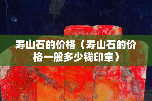 壽山石的價(jià)格（壽山石的價(jià)格一般多少錢印章）