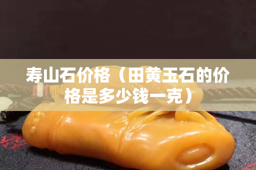 壽山石價格（田黃玉石的價格是多少錢一克）