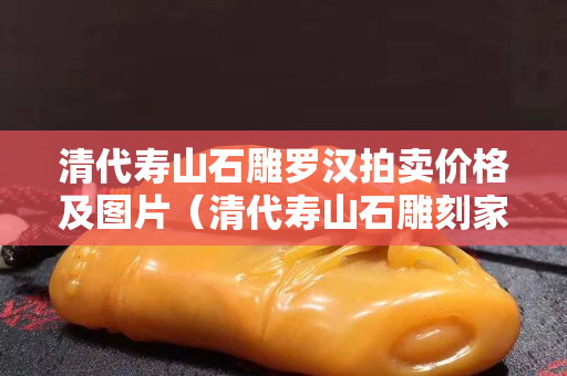 清代壽山石雕羅漢拍賣價格及圖片（清代壽山石雕刻家名錄）
