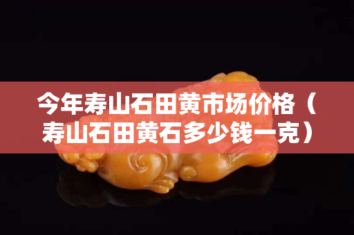 今年壽山石田黃市場價格（壽山石田黃石多少錢一克）
