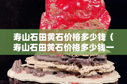 壽山石田黃石價格多少錢（壽山石田黃石價格多少錢一個）