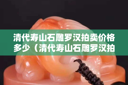 清代壽山石雕羅漢拍賣價格多少（清代壽山石雕羅漢拍賣價格多少錢一個）
