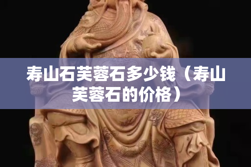 壽山石芙蓉石多少錢（壽山芙蓉石的價(jià)格）