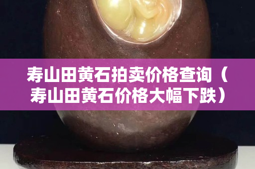 壽山田黃石拍賣價格查詢（壽山田黃石價格大幅下跌）