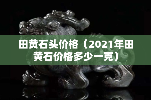 田黃石頭價格（2021年田黃石價格多少一克）