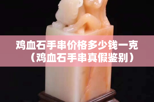 雞血石手串價格多少錢一克（雞血石手串真假鑒別）