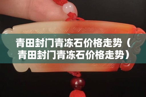 青田封門青凍石價(jià)格走勢(shì)（青田封門青凍石價(jià)格走勢(shì)）