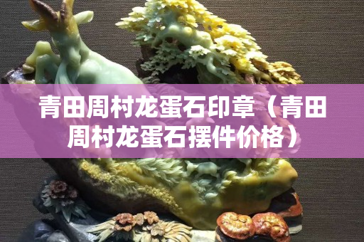 青田周村龍蛋石印章（青田周村龍蛋石擺件價格）