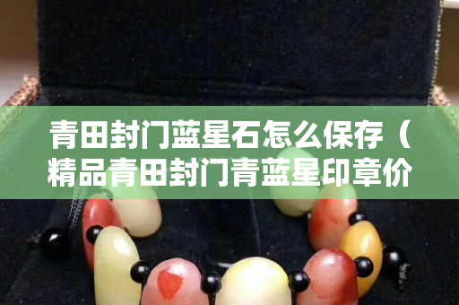 青田封門藍(lán)星石怎么保存（精品青田封門青藍(lán)星印章價格）