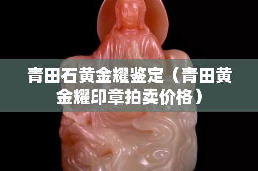 青田石黃金耀鑒定（青田黃金耀印章拍賣價格）