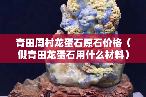 青田周村龍蛋石原石價(jià)格（假青田龍蛋石用什么材料）