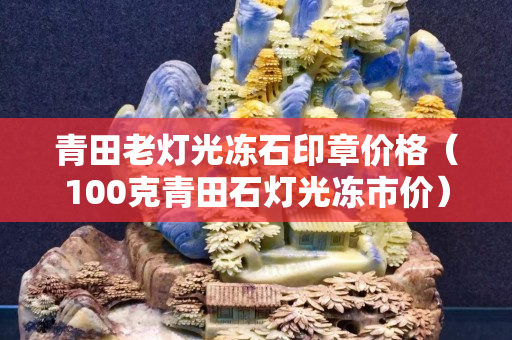 青田老燈光凍石印章價格（100克青田石燈光凍市價）
