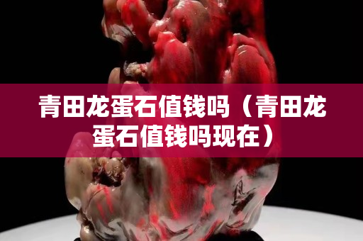 青田龍蛋石值錢嗎（青田龍蛋石值錢嗎現(xiàn)在）