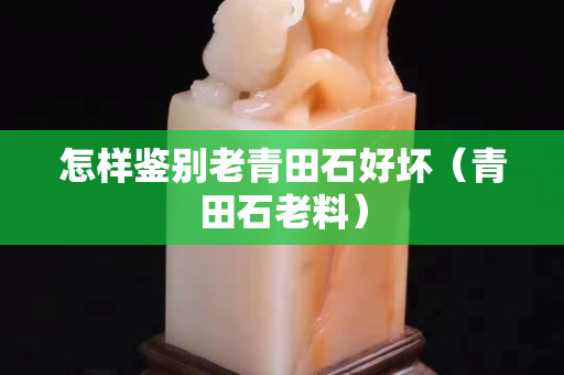 怎樣鑒別老青田石好壞（青田石老料）
